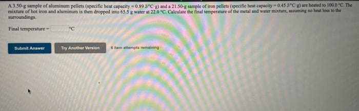 A 3.50-g sample of aluminum pellets (specific heat capacity 0.89 JC-g) and a 21.50-g sample of iron pellets (specific heat capacity = 0.45 JCg) are heated to 100.0 "C. The
mixture of hot iron and aluminum is then dropped into 65.5 g water at 22.0 °C. Calculate the final temperature of the metal and water mixture, assuming no heat loss to the
surroundings.
Final temperature
°C
Submit Answer
Try Another Version
6 item attempts remaining
