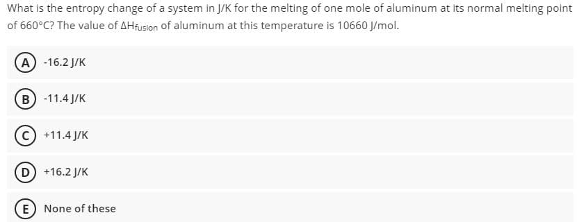 What is the entropy change of a system in J/K for the melting of one mole of aluminum at its normal melting point
of 660°C? The value of AHfusion of aluminum at this temperature is 10660 J/mol.
(А) -16.2 J/К
В) -11.4J/К
с) +11.4J/К
D) +16.2 J/K
E) None of these
