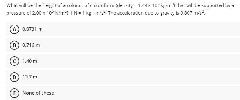 What will be the height of a column of chloroform (density = 1.49 x 103 kg/m3) that will be supported by a
pressure of 2.00 x 105 N/m²? 1 N = 1 kg - m/s?. The acceleration due to gravity is 9.807 m/s?.
A 0.0731 m
B 0.716 m
c) 1.40 m
D) 13.7 m
E) None of these
