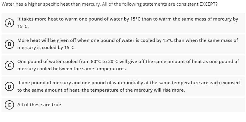 Water has a higher specific heat than mercury. All of the following statements are consistent EXCEPT?
It takes more heat to warm one pound of water by 15°C than to warm the same mass of mercury by
A
15°C.
More heat will be given off when one pound of water is cooled by 15°C than when the same mass of
(B
mercury is cooled by 15°C.
One pound of water cooled from 80°C to 20°C will give off the same amount of heat as one pound of
mercury cooled between the same temperatures.
If one pound of mercury and one pound of water initially at the same temperature are each exposed
to the same amount of heat, the temperature of the mercury will rise more.
E) All of these are true
