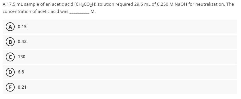 A 17.5 ml sample of an acetic acid (CH3CO2H) solution required 29.6 mL of 0.250 M NAOH for neutralization. The
concentration of acetic acid was,
М.
A 0.15
B) 0.42
c) 130
D) 6.8
E
0.21
