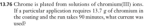 13.76 Chrome is plated from solutions of chromium(III) ions.
If a particular application requires 13.7 g of chromium in
the coating and the run takes 90 minutes, what current was
used?
