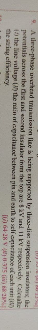 (0) 53 26 (1) 86'13%]
insulators; the
Calcualte
pin and earth to self capacitance of each unit (iii)
[(i) 64-28 V (ii) 0-375 (iii) 68-28%]
9. A three-phase overhead transmission line is being supported by three-disc
potentials across the first and second insulator from the top are 8 kV
(i) the line voltage (ii) the ratio of capacitance between
the string efficiency.
suspension
and 11 kV respectively.