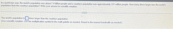 In a particular year, the world's population was about 7.4 billion people and a country's population was approximately 337 million people. How many times larger was the world's
population than the country's population? Write your answer in scientific notation
COME
The world's population is times larger than the country's population
(Use scientific notation. Use the multiplication symbol in the math palette as needed. Round to the nearest hundredth as needed)