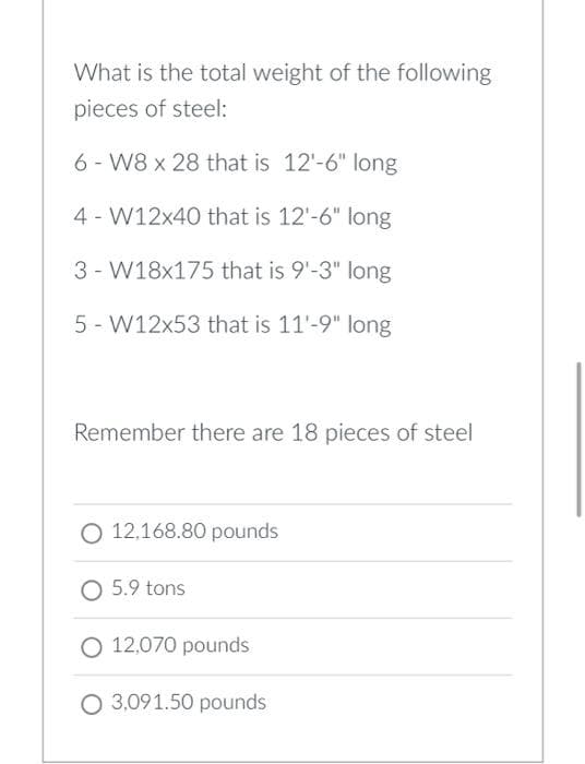 What is the total weight of the following
pieces of steel:
6-W8 x 28 that is 12'-6" long
4-W12x40 that is 12'-6" long
3- W18x175 that is 9'-3" long
5 W12x53 that is 11'-9" long
Remember there are 18 pieces of steel
O 12,168.80 pounds
O 5.9 tons
O 12,070 pounds
O 3,091.50 pounds