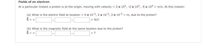 Fields of an electron
At a particular instant a proton is at the origin, moving with velocity < 3 x 104, -2 x 104, -5 x 104 > m/s. At this instant:
m, due to the proton?
(a) What is the electric field at location < 4 x 10-3, 2 x 10-3, 3 x 103
> N/C
].
(b) What is the magnetic field at the same location due to the proton?
= <
> T