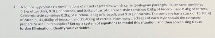 3.
A company produces 3 combinations of mixed vegetables, which sell in 1-kilogram packages. Italian style combines
0.3kg of zucchini, 0.3kg of broccoli, and 0.4kg of carrots. French style combines 0.6kg of broccoli, and 0.4kg of carrots.
California style combines 0.2kg of zucchini, 0.5kg of broccoli, and 0.3kg of carrots. The company has a stock of 16,200kg
of zucchini, 41,400kg of broccoli, and 29,400kg of carrots. How many packages of each style should the company
prepare to use up its supplies? Set up a system of equations to model this situation, and then solve using Gauss-
Jordan Elimination. Identify your variables.