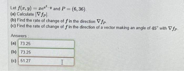 Let f(x, y) = xez-y and P = (6,36).
(a) Calculate Vfp\.
(b) Find the rate of change of f in the direction Vfp.
(c) Find the rate of change of f in the direction of a vector making an angle of 45° with Vfp.
Answers:
(a) 73.25
(b) 73.25
(c) 51.27
I