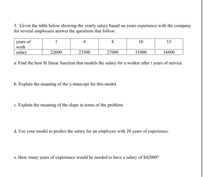 3. Given the table below showing the yearly salary based on years experience with the company
for several employees answer the questions that follow.
4
8
years of
work
salary
a. Find the best fit linear function that models the salary for a worker after t years of service.
1
22000
23500
27000
b. Explain the meaning of the y-intercept for this model.
c. Explain the meaning of the slope in terms of the problem.
10
31000
15
e. How many years of experience would be needed to have a salary of $42000?
34800
d. Use your model to predict the salary for an employee with 20 years of experience.