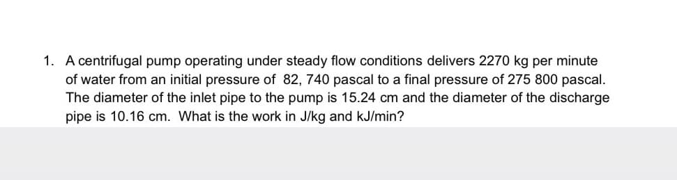 1. A centrifugal pump operating under steady flow conditions delivers 2270 kg per minute
of water from an initial pressure of 82, 740 pascal to a final pressure of 275 800 pascal.
The diameter of the inlet pipe to the pump is 15.24 cm and the diameter of the discharge
pipe is 10.16 cm. What is the work in J/kg and kJ/min?
