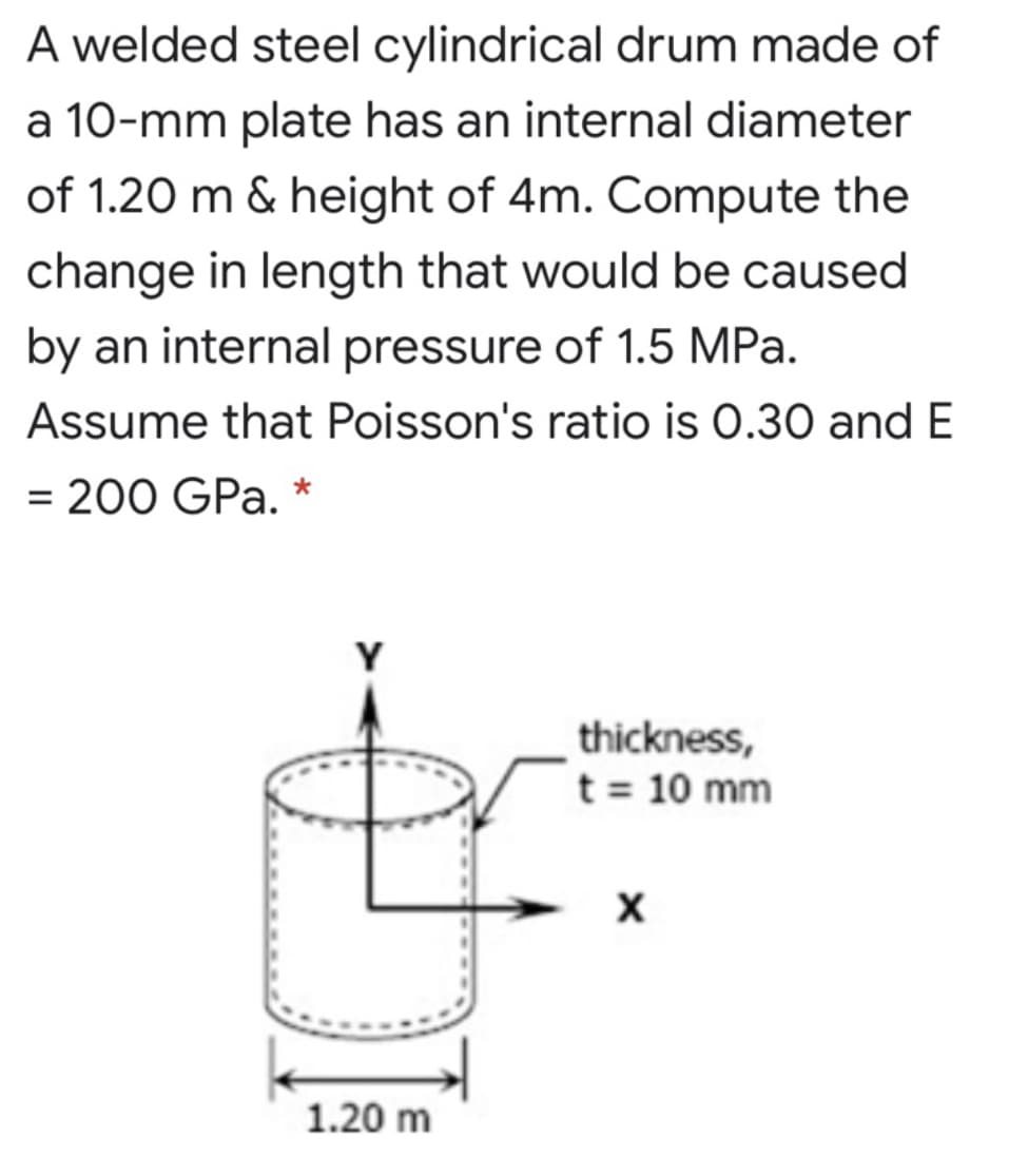 A welded steel cylindrical drum made of
a 10-mm plate has an internal diameter
of 1.20 m & height of 4m. Compute the
change in length that would be caused
by an internal pressure of 1.5 MPa.
Assume that Poisson's ratio is 0.30 and E
= 200 GPa. *
Y
thickness,
t = 10 mm
1.20 m
