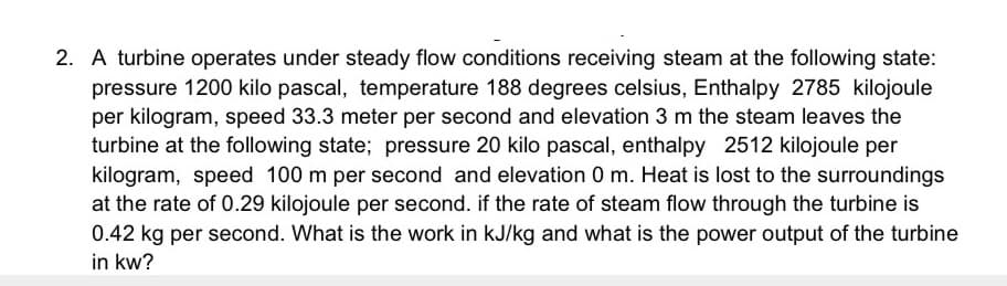 2. A turbine operates under steady flow conditions receiving steam at the following state:
pressure 1200 kilo pascal, temperature 188 degrees celsius, Enthalpy 2785 kilojoule
per kilogram, speed 33.3 meter per second and elevation 3 m the steam leaves the
turbine at the following state; pressure 20 kilo pascal, enthalpy 2512 kilojoule per
kilogram, speed 100 m per second and elevation 0 m. Heat is lost to the surroundings
at the rate of 0.29 kilojoule per second. if the rate of steam flow through the turbine is
0.42 kg per second. What is the work in kJ/kg and what is the power output of the turbine
in kw?
