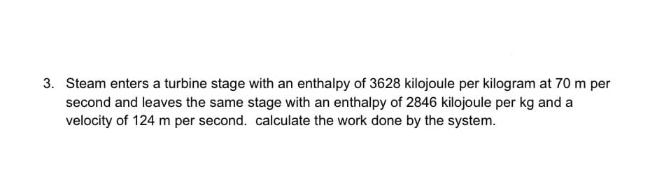 3. Steam enters a turbine stage with an enthalpy of 3628 kilojoule per kilogram at 70 m per
second and leaves the same stage with an enthalpy of 2846 kilojoule per kg and a
velocity of 124 m per second. calculate the work done by the system.
