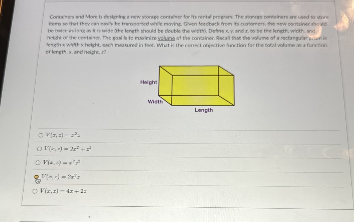 Containers and More is designing a new storage container for its rental program. The storage containers are used to store
items so that they can easily be transported while moving. Given feedback from its customers, the new container should
be twice as long as it is wide (the length should be double the width). Define x, y, and z, to be the length, width, and
height of the container. The goal is to maximize volume of the container. Recall that the volume of a rectangular prism is
length x width x height, each measured in feet. What is the correct objective function for the total volume as a function
of length, x, and height, z?
O V(x, z) = x²z
OV(x, z) = 2x² + z²
OV(2,2)=2
V(2,2)=2x²z
O V(x, z) =4x+2z
Height
Width
Length