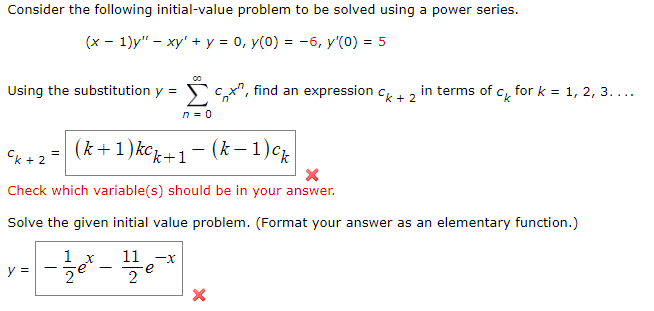 Consider the following initial-value problem to be solved using a power series.
(x-1)y" xy' + y = 0, y(0) = -6, y'(0) = 5
00
Using the substitution y = ✓ ✓ ✓ X", find an expression Ck + 2
in terms of Ck
for k = 1, 2, 3....
n = 0
Ck+2=
(k+1)kck+1 − (k−1)ck
-
×
Check which variable(s) should be in your answer.
Solve the given initial value problem. (Format your answer as an elementary function.)
y =
-
1 x
ze
-
11 -x
11
2
e
×