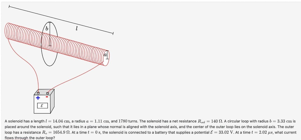 b
E
A solenoid has a length = 14.04 cm, a radius a = 1.11 cm, and 1780 turns. The solenoid has a net resistance R sol = 140 2. A circular loop with radius b = 3.33 cm is
placed around the solenoid, such that it lies in a plane whose normal is aligned with the solenoid axis, and the center of the outer loop lies on the solenoid axis. The outer
loop has a resistance R = 1654.9 2. At a time t = 0 s, the solenoid is connected to a battery that supplies a potential & = 33.02 V. At a time t = 2.02 μs, what current
flows through the outer loop?