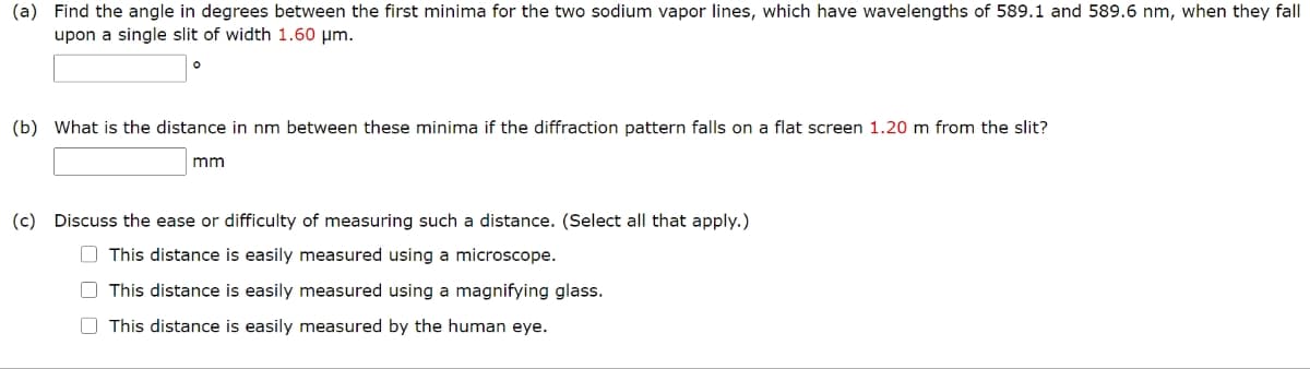 (a) Find the angle in degrees between the first minima for the two sodium vapor lines, which have wavelengths of 589.1 and 589.6 nm, when they fall
upon a single slit of width 1.60 μm.
(b) What is the distance in nm between these minima if the diffraction pattern falls on a flat screen 1.20 m from the slit?
mm
(c) Discuss the ease or difficulty of measuring such a distance. (Select all that apply.)
This distance is easily measured using a microscope.
This distance is easily measured using a magnifying glass.
This distance is easily measured by the human eye.