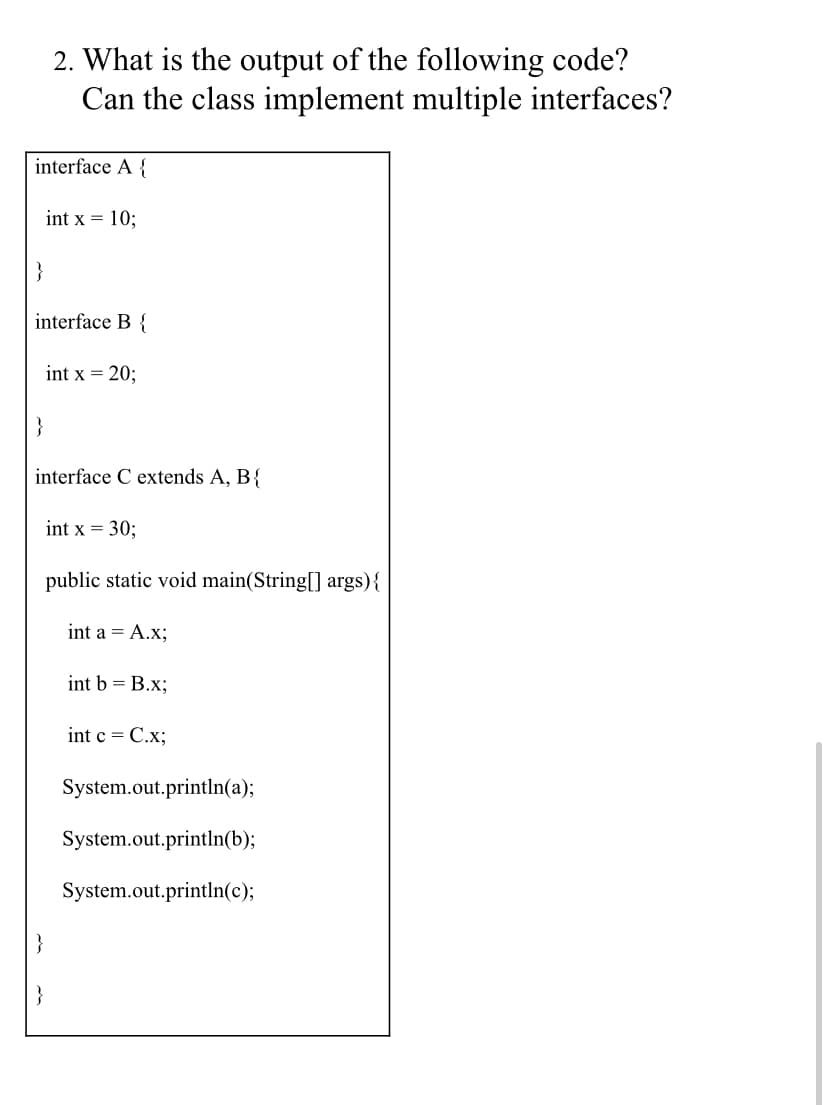 2. What is the output of the following code?
Can the class implement multiple interfaces?
interface A {
int x = 10;
}
interface B {
int x = 20;
interface C extends A, B{
int x = 30;
public static void main(String[] args){
int a = A.x;
int b = B.x;
int c = C.x;
System.out.println(a);
System.out.println(b);
System.out.println(c);
}
}
