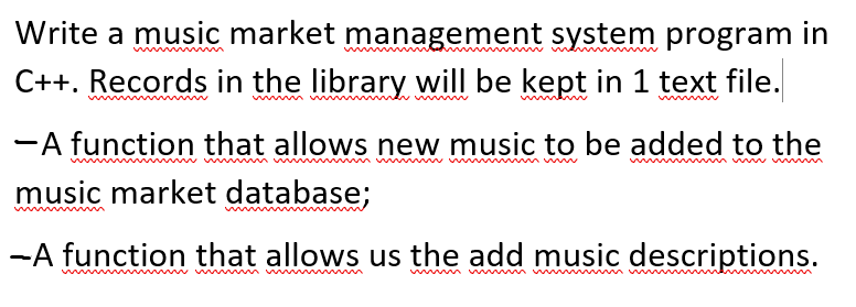 Write a music market management system program in
C++. Records in the library will be kept in 1 text file.
-A function that allows new music to be added to the
www
wwww
music market database;
-A function that allows us the add music descriptions.
w www
