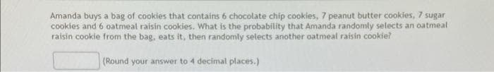 Amanda buys a bag of cookies that contains 6 chocolate chip cookies, 7 peanut butter cookies, 7 sugar
cookies and 6 oatmeal raisin cookies. What is the probability that Amanda randomly selects an oatmeal
raisin cookie from the bag, eats it, then randomly setects another oatmeal raisin cookie?
(Round your answer to 4 decimal places.)
