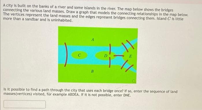 A city is built on the banks of a river and some islands in the river. The map below shows the bridges
connecting the various land masses. Draw a graph that models the connecting relationships in the map below.
The vertices represent the land masses and the edges represent bridges connecting them. Island C is little
more than a sandbar and is uninhabited.
E
B.
Is it possible to find a path through the city that uses each bridge once? If so, enter the sequence of land
masses(vertices) visited, for example ABDEA. If it is not possible, enter DNE.
