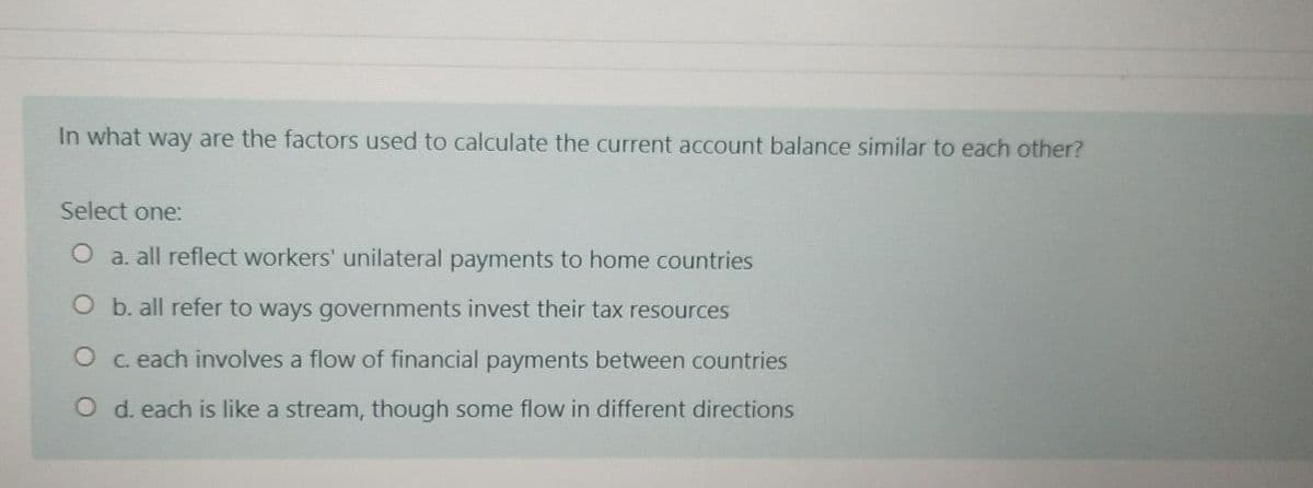 In what way are the factors used to calculate the current account balance similar to each other?
Select one:
O a. all reflect workers' unilateral payments to home countries
O b. all refer to ways governments invest their tax resources
O c. each involves a flow of financial payments between countries
O d. each is like a stream, though some flow in different directions

