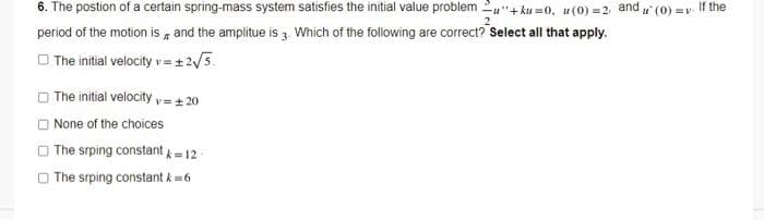 6. The postion of a certain spring-mass system satisfies the initial value problem u"+ ku =0, u (0) =2
and
u (0) =v. t
If the
period of the motion is , and the amplitue is 3. Which of the following are correct? Select all that apply.
O The initial velocity v = + 2/3.
O The initial velocity v=+ 20
None of the choices
O The srping constant =12
O The srping constant k= 6
