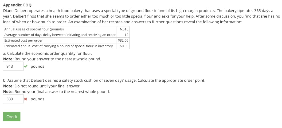 Appendix: EOQ
Diane Delbert operates a health food bakery that uses a special type of ground flour in one of its high-margin products. The bakery operates 365 days a
year. Delbert finds that she seems to order either too much or too little special flour and asks for your help. After some discussion, you find that she has no
idea of when or how much to order. An examination of her records and answers to further questions reveal the following information:
Annual usage of special flour (pounds)
6,510
Average number of days delay between initiating and receiving an order
12
Estimated cost per order
$32.00
Estimated annual cost of carrying a pound of special flour in inventory
$0.50
a. Calculate the economic order quantity for flour.
Note: Round your answer to the nearest whole pound.
913
V pounds
b. Assume that Delbert desires a safety stock cushion of seven days' usage. Calculate the appropriate order point.
Note: Do not round until your final answer.
Note: Round your final answer to the nearest whole pound.
339
x pounds
Check
