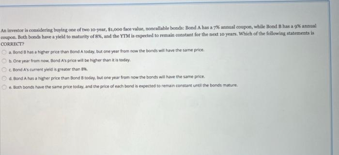 An investor is considering buying one of two 10-year, $1,000 face value, noncallable bonds: BondA has a 7% annual coupon, while Bond B has a 9% annual
coupon. Both bonds have a yield to maturity of 8% , and the YTM is expected to remain constant for the next 10 years. Which of the following statements is
CORRECT?
O a Bond B has a higher price than Bond A today, but one year from now the bonds will have the same price.
O b. One year from now, Bond A's price will be higher than it is today.
Oc. Bond A's current yield is greater than 8%.
O d. Bond A has a higher price than Bond B today, but one year from now the bonds will have the same price.
O e. Both bonds have the same price today, and the price of each bond is expected to remain constant until the bonds mature.
