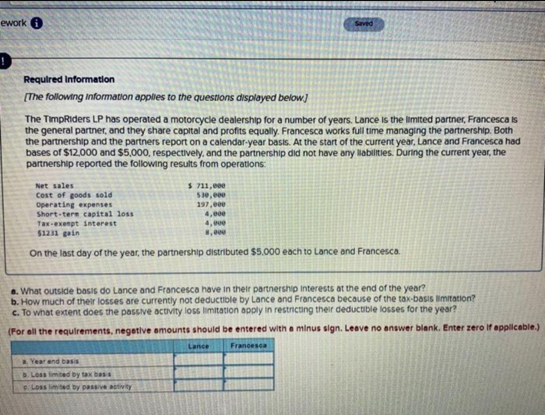 ework
Saved
Requlred Information
[The following Information applies to the questions displayed below.]
The TimpRiders LP has operated a motorcycle dealership for a number of years. Lance is the limited partner, Francesca is
the general partner, and they share capital and profits equally. Francesca works full time managing the partnership. Both
the partnership and the partners report on a calendar-year basis. At the start of the current year, Lance and Francesca had
bases of $12,000 and $5,000, respectively, and the partnership did not have any labilitles. During the current year, the
partnership reported the following results from operations:
$ 711,000
530, 000
197,000
Net sales
Cost of goods sold
Operating expenses
Short-term capital loss
Tax-exempt interest
$1231 gain
4,00e
4, 00e
8,000
On the last day of the year, the partnership distributed $5000 each to Lance and Francesca.
a. What outside basis do Lance and Francesca have in their partnership Interests at the end of the year?
b. How much of their losses are currently not deductible by Lance and Francesca because of the tax-basis limitation?
C. To what extent does the passive activity loss limitation apply In restricting their deductible losses for the year?
(For all the requlrements, negetive amounts should be entered with a minus sign. Leave no answer blank. Enter zero If applicable.)
Lance
Francesca
a. Year end basis
D. Loss limited by tax basis
c Loss limited by passive activity
