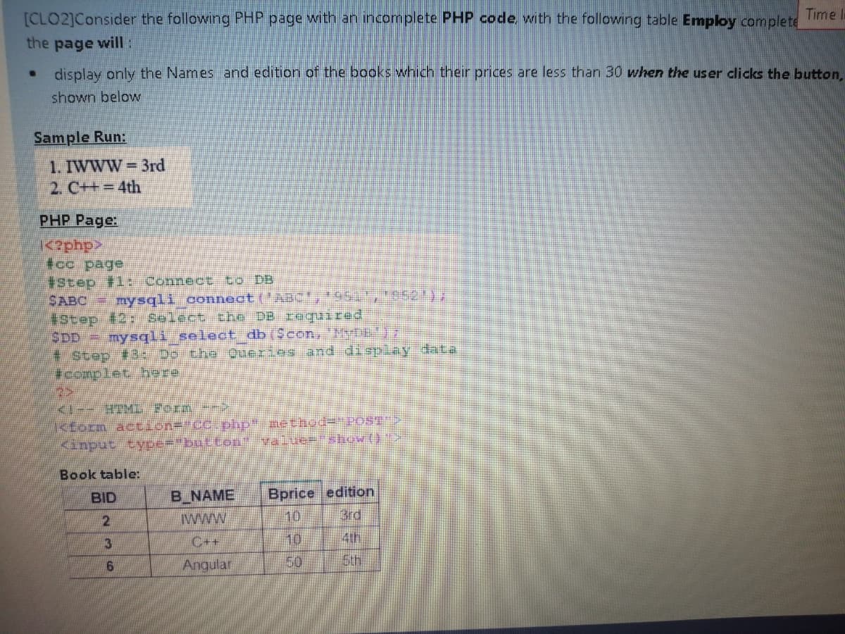 [CLO2]Consider the following PHP page with an incomplete PHP code with the following table Employ complete
Time l
the page will:
display only the Names and edition of the books which their prices are less than 30 when the user clicks the button,
shown below
Sample Run:
1. IWWW 3rd
2. C++ 4th
PHP Page:
<dudz
tcc page
#Step 1: Connect to DB
SABC mysqli connect ('ABct,951 '052)7
#Step #2: Select the DB raquired
SDD= mysqli select db($con, MytET
# Step #3: Do the Querics and di spiay data
#complet here.
2>
<form action=%#cc php* rethod="POST
Kinput type="button" value="show{)"
Book table:
BID
B NAME
Bprice edition
www
10
3rd
3
C++
10
4th
Angular
50
Sth
