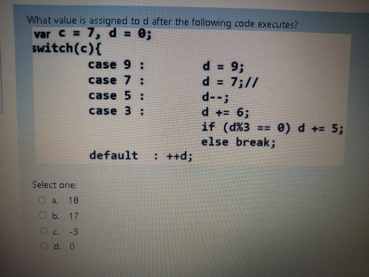 What value is assigned to d after the following code executes?
var C = 7, d = 0;
switch(c){
case 9 :
d = 93;
d = 7;//
d--;
d += 6;
if (d%3 == 0) d += 5;
else break;
case 7 :
case 5
case 3 ;
default
: ++d;
Select one:
a.
Ob. 17
Oc -3
C d. 0
08.
