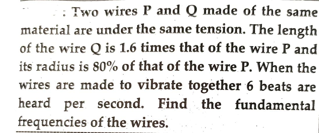 : Two wires P and Q made of the same
material are under the same tension. The length
of the wire Q is 1.6 times that of the wire P and
its radius is 80% of that of the wire P. When the
wires are made to vibrate together 6 beats are
heard per second. Find the fundamental
frequencies of the wires.