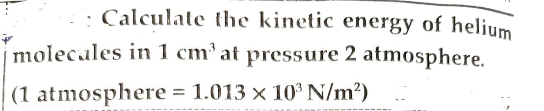 Calculate the kinetic energy of helium
molecules in 1 cm³ at pressure 2 atmosphere.
(1 atmosphere
= 1.013 × 10³ N/m²)