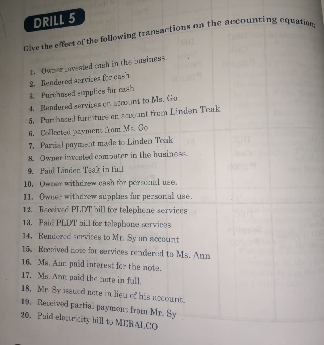 DRILL 5
1. Owner invested cash in the business.
2. Rendered services for cash
3. Purchased supplies for cash
4. Rendered services on account to Ms. Go
5. Purchased furniture on account from Linden Teak
6. Collected payment from Ms. Go
7. Partial payment made to Linden Teak
8. Owner invested computer in the business.
9. Paid Linden Teak in full
10. Owner withdrew cash for personal use.
11. Owner withdrew supplies for personal use.
12. Received PLDT bill for telephone services
13. Paid PLDT bill for telephone services
14. Rendered services to Mr. Sy on account
15. Received note for services rendered to Ms. Ann
16. Ms. Ann paid interest for the note.
17. Ms. Ann paid the note in full.
18. Mr. Sy issued note in lieu of his account.
19. Received partial payment from Mr. Sy
20. Paid electricity bill to MERALCO
