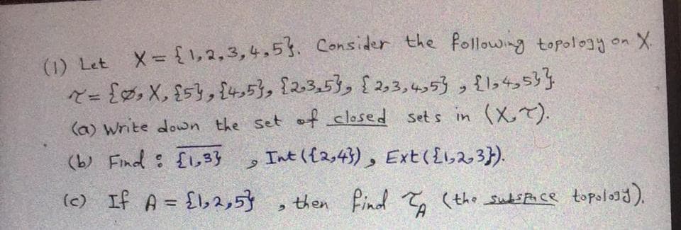 (1) Let X= {1,2,3,4,53. Consider the following topology on X.
R= {, X, $s}, {t5}, {2.3,5}, {2,3,4,53 , {1,4353}
(a) write down the set at closed sets in (X,7).
(b) Find : {lo,3}
Int ({2,43), Ext(£623}).
(c) If A = {l,2,5}
then Find T (the suds Face topologd).
%3D
