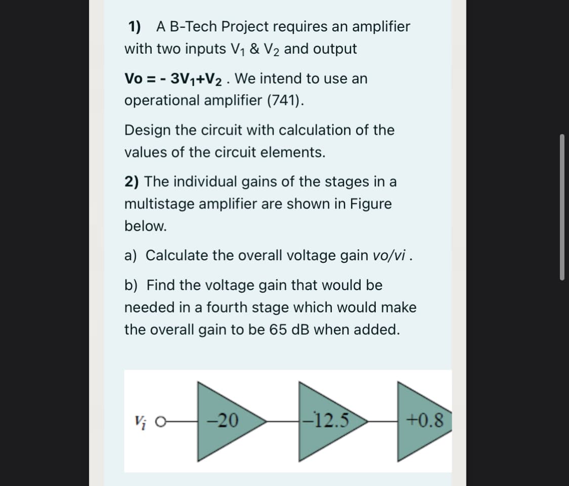 1) AB-Tech Project requires an amplifier
with two inputs V1 & V2 and output
Vo = - 3V1+V2 . We intend to use an
operational amplifier (741).
Design the circuit with calculation of the
values of the circuit elements.
2) The individual gains of the stages in a
multistage amplifier are shown in Figure
below.
a) Calculate the overall voltage gain vo/vi .
b) Find the voltage gain that would be
needed in a fourth stage which would make
the overall gain to be 65 dB when added.
Vị H-20
-12.5
+0.8
