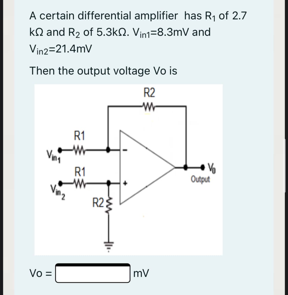 A certain differential amplifier has R1 of 2.7
kQ and R2 of 5.3kN. Vin1=8.3mV and
Vin2=21.4mV
Then the output voltage Vo is
R2
R1
Vina
R1
-W-
Vo
Output
R23
Vo =
