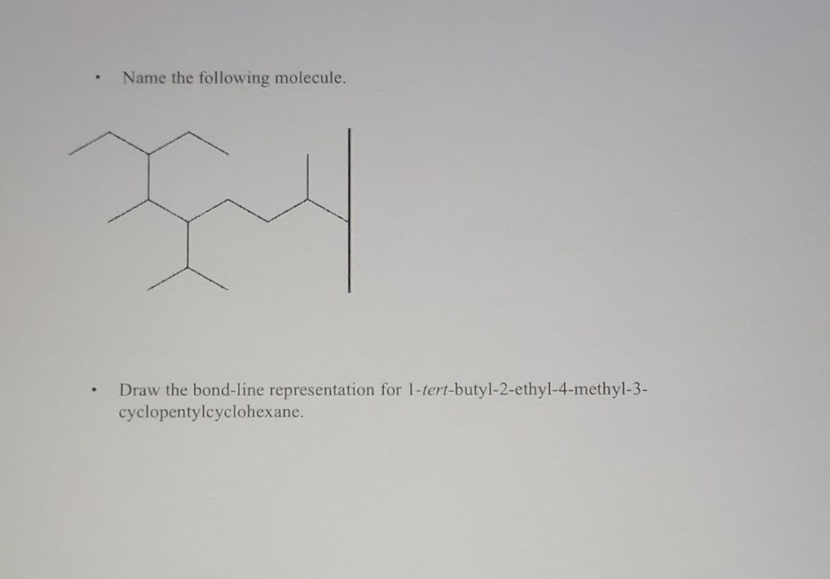 Name the following molecule.
• Draw the bond-line representation for 1-tert-butyl-2-ethyl-4-methyl-3-
cyclopentylcyclohexane.
