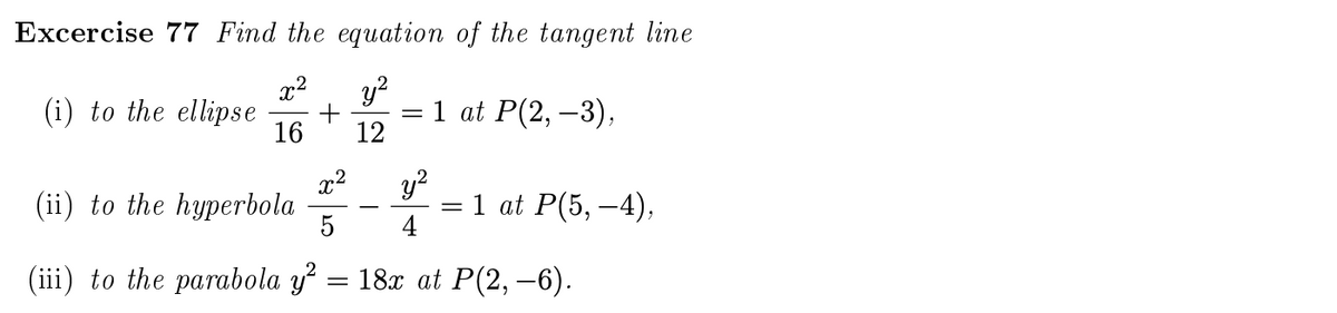 Excercise 77 Find the equation of the tangent line
x²
y?
(i) to the ellipse
+
1 at P(2, –3),
16
12
x2
(ii) to the hyperbola
y?
= 1 at P(5, –4),
4
(iii) to the parabola y = 18x at P(2, –6).
