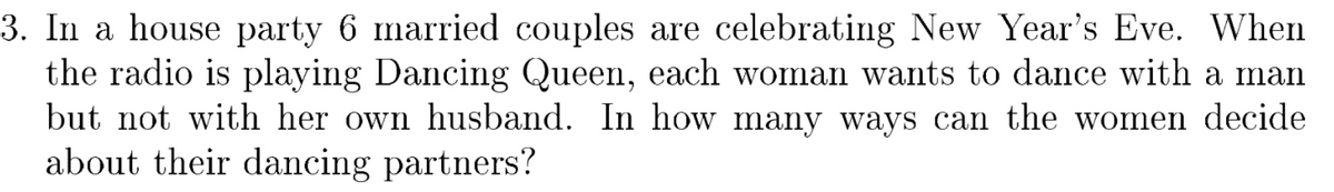 3. In a house party 6 married couples are celebrating New Year's Eve. When
the radio is playing Dancing Queen, each woman wants to dance with a man
but not with her own husband. In how many ways can the women decide
about their dancing partners?
