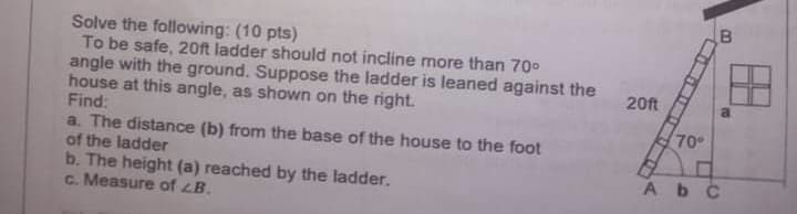 Solve the following: (10 pts)
To be safe, 20ft ladder should not incline more than 70°
angle with the ground. Suppose the ladder is leaned against the
house at this angle, as shown on the right.
Find:
a. The distance (b) from the base of the house to the foot
of the ladder
b. The height (a) reached by the ladder.
c. Measure of LB.
20ft
70
Ab C
