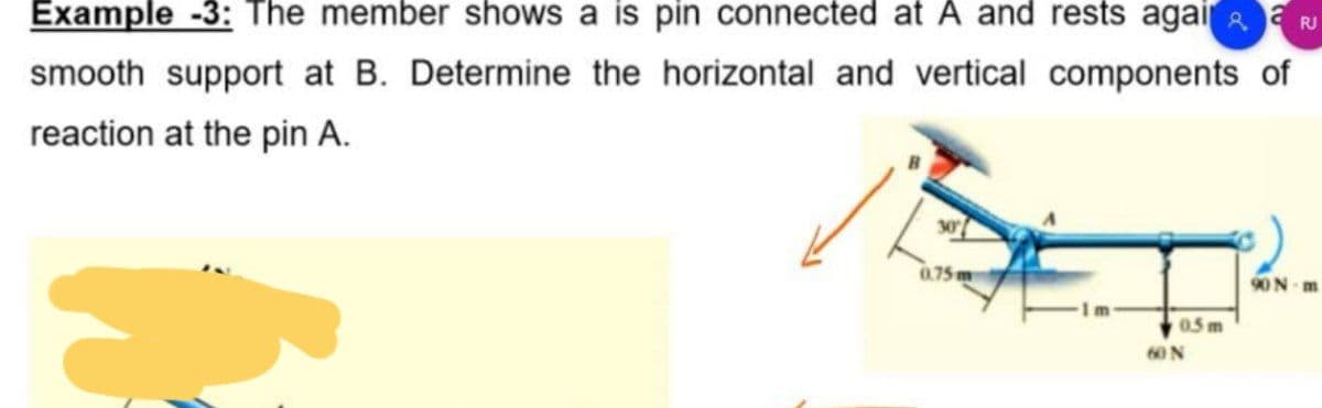 RJ
Example -3: The member shows a is pin connected at A and rests agaia
smooth support at B. Determine the horizontal and vertical components of
reaction at the pin A.
30
0.75m
90N m
0.5 m
60 N
