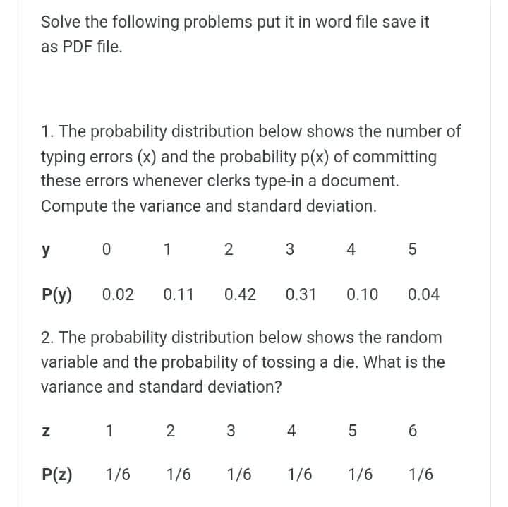 Solve the following problems put it in word file save it
as PDF file.
1. The probability distribution below shows the number of
typing errors (x) and the probability p(x) of committing
these errors whenever clerks type-in a document.
Compute the variance and standard deviation.
y
1
2
P(y)
0.02
0.11
0.42
0.31
0.10
0.04
2. The probability distribution below shows the random
variable and the probability of tossing a die. What is the
variance and standard deviation?
1
3
4
P(z)
1/6
1/6
1/6
1/6
1/6
1/6
