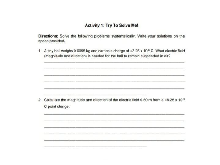 Activity 1: Try To Solve Me!
Directions: Solve the following problems systematically. Write your solutions on the
space provided.
1. A tiny ball weighs 0.0055 kg and carries a charge of +3.25 x 10* C. What electric field
(magnitude and direction) is needed for the ball to remain suspended in air?
2. Calculate the magnitude and direction of the electric field 0.50 m from a +6.25 x 10°
C point charge.
