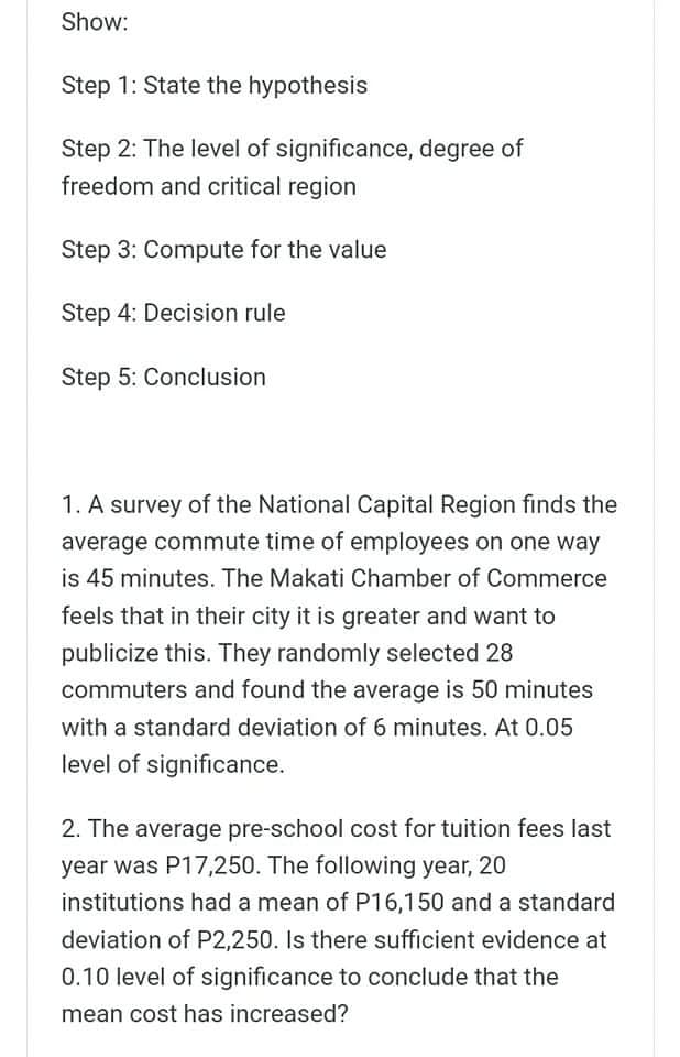 Show:
Step 1: State the hypothesis
Step 2: The level of significance, degree of
freedom and critical region
Step 3: Compute for the value
Step 4: Decision rule
Step 5: Conclusion
1. A survey of the National Capital Region finds the
average commute time of employees on one way
is 45 minutes. The Makati Chamber of Commerce
feels that in their city it is greater and want to
publicize this. They randomly selected 28
commuters and found the average is 50 minutes
with a standard deviation of 6 minutes. At 0.05
level of significance.
2. The average pre-school cost for tuition fees last
year was P17,250. The following year, 20
institutions had a mean of P16,150 and a standard
deviation of P2,250. Is there sufficient evidence at
0.10 level of significance to conclude that the
mean cost has increased?
