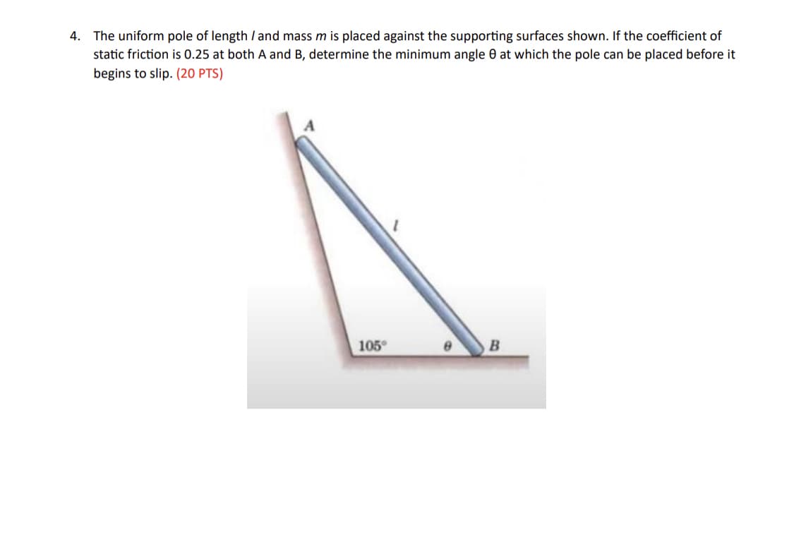 4. The uniform pole of length / and mass m is placed against the supporting surfaces shown. If the coefficient of
static friction is 0.25 at both A and B, determine the minimum angle 0 at which the pole can be placed before it
begins to slip. (20 PTS)
105°
B