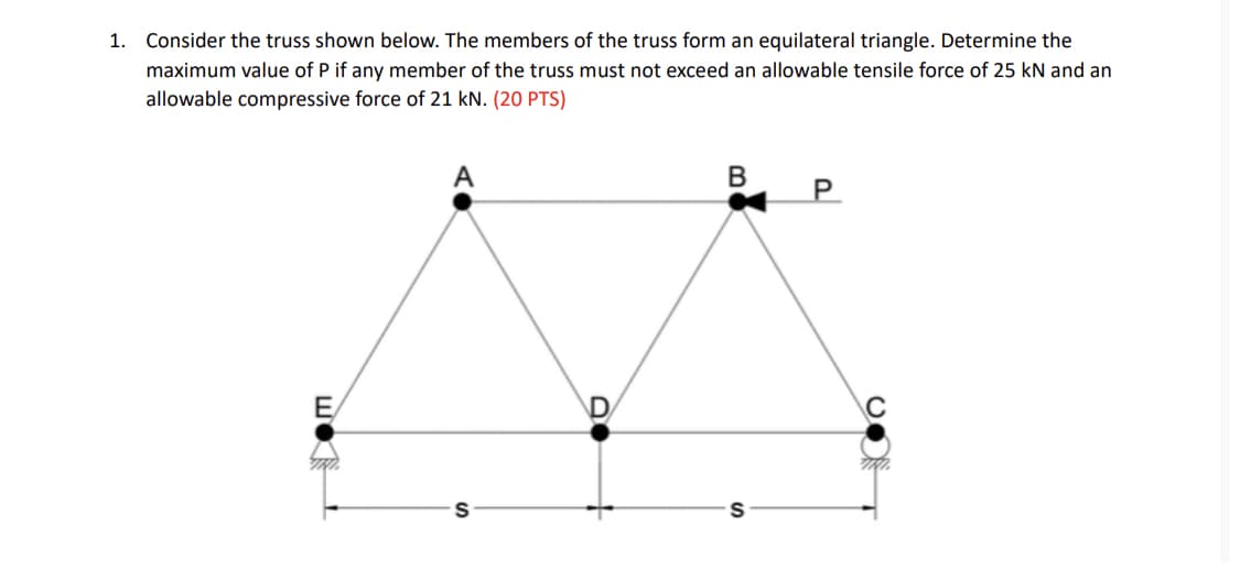 1. Consider the truss shown below. The members of the truss form an equilateral triangle. Determine the
maximum value of P if any member of the truss must not exceed an allowable tensile force of 25 kN and an
allowable compressive force of 21 KN. (20 PTS)
E
A
S
D
B
P
S
C