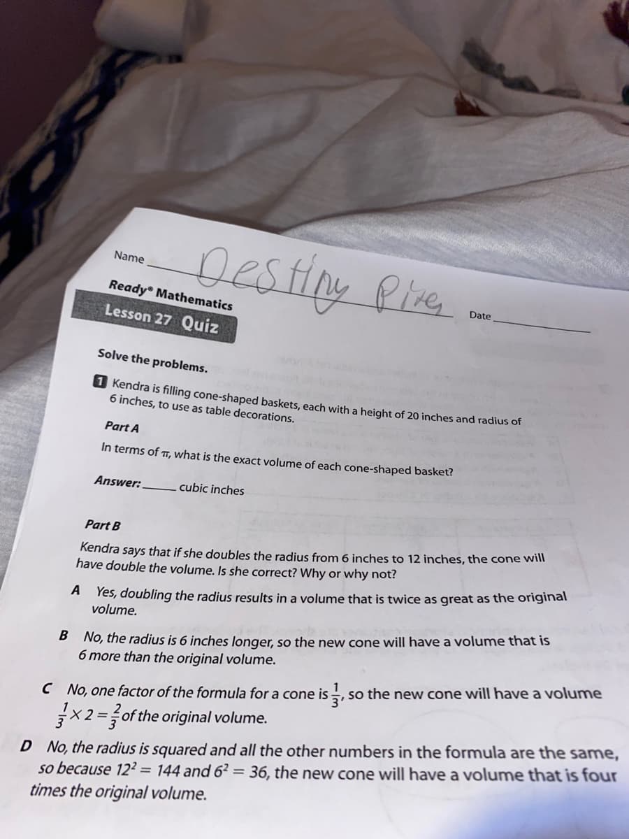 Destiny
Name
Pize
Ready Mathematics
Date
Lesson 27 Quiz
Solve the problems.
1 Kendra is filling cone-shaped baskets, each with a height of 20 inches and radius of
6 inches, to use as table decorations.
Part A
In terms of , what is the exact volume of each cone-shaped basket?
Answer:
cubic inches
Part B
Kendra says that if she doubles the radius from 6 inches to 12 inches, the cone will
have double the volume. Is she correct? Why or why not?
Yes, doubling the radius results in a volume that is twice as great as the original
volume.
A
B No, the radius is 6 inches longer, so the new cone will have a volume that iS
6 more than the original volume.
SO
C No, one factor of the formula for a cone is -, so the new cone will have a volume
D No, the radius is squared and all the other numbers in the formula are the same,
so because 12² = 144 and 6² = 36, the new cone will have a volume that is four
times the original volume.
X 2 =of the original volume.
