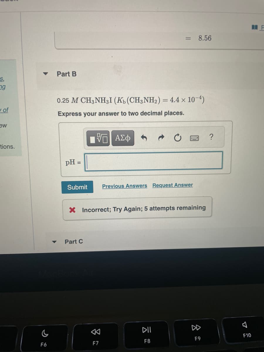 S,
19
v of
ew
tions.
▼ Part B
F6
0.25 M CH3NHI (Ko (CH3NH2) = 4.4 × 10-4)
Express your answer to two decimal places.
pH
=
Submit Previous Answers Request Answer
Part C
AZO
X Incorrect; Try Again; 5 attempts remaining
3
= 8.56
F7
메
F8
F9
4
MF
F10